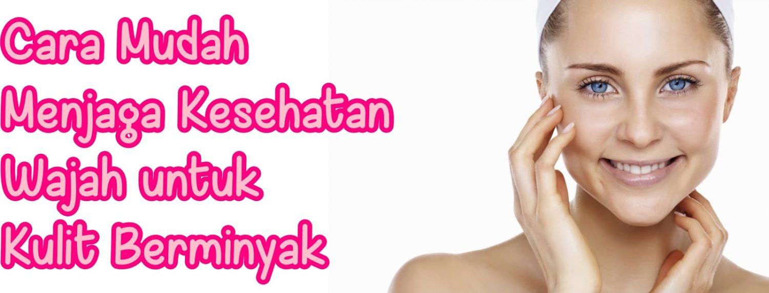 Cara Mudah Menjaga Kesehatan Wajah untuk Kulit Berminyak